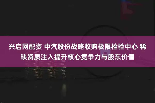 兴启网配资 中汽股份战略收购极限检验中心 稀缺资质注入提升核心竞争力与股东价值
