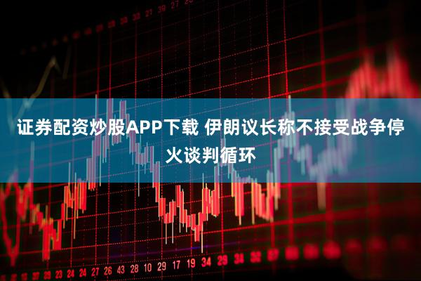 证券配资炒股APP下载 伊朗议长称不接受战争停火谈判循环