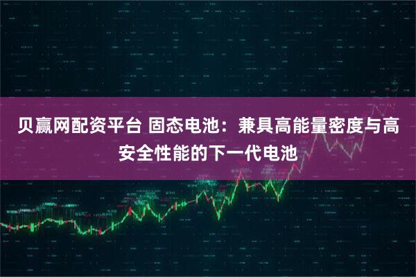 贝赢网配资平台 固态电池:兼具高能量密度与高安全性能的下一代电池