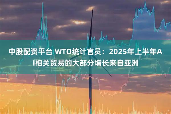 中股配资平台 WTO统计官员：2025年上半年AI相关贸易的大部分增长来自亚洲