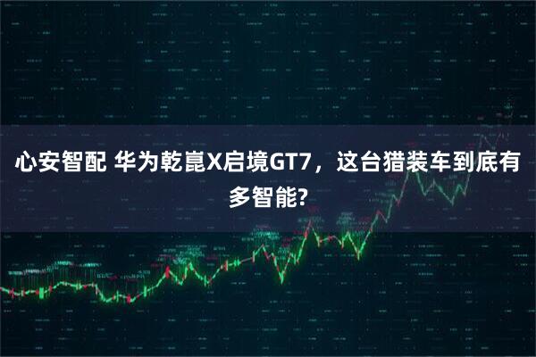 心安智配 华为乾崑X启境GT7，这台猎装车到底有多智能?