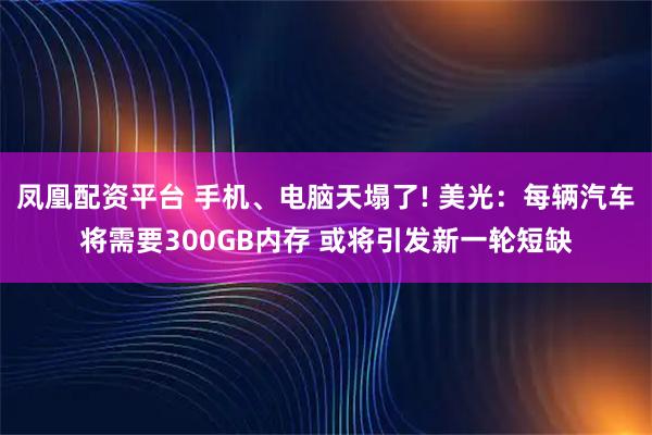 凤凰配资平台 手机、电脑天塌了! 美光：每辆汽车将需要300GB内存 或将引发新一轮短缺