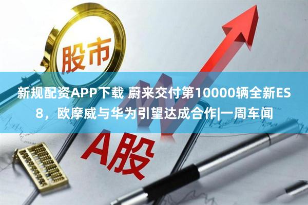 新规配资APP下载 蔚来交付第10000辆全新ES8，欧摩威与华为引望达成合作|一周车闻