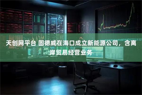 天创网平台 固德威在海口成立新能源公司，含离岸贸易经营业务