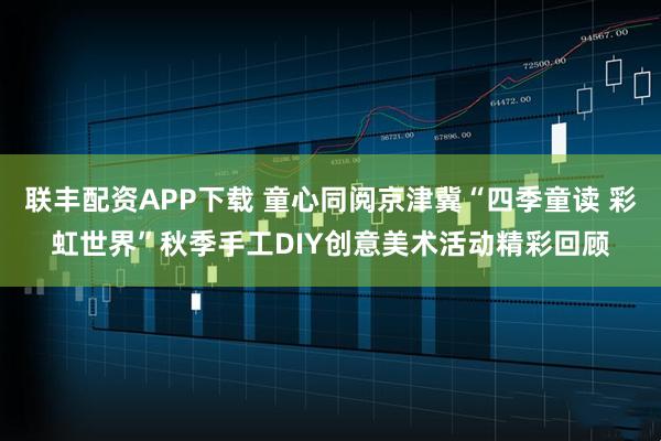 联丰配资APP下载 童心同阅京津冀“四季童读 彩虹世界”秋季手工DIY创意美术活动精彩回顾