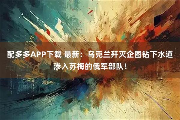 配多多APP下载 最新：乌克兰歼灭企图钻下水道渗入苏梅的俄军部队！