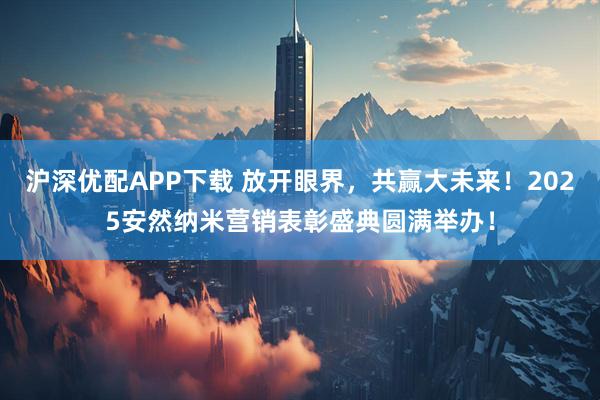沪深优配APP下载 放开眼界，共赢大未来！2025安然纳米营销表彰盛典圆满举办！