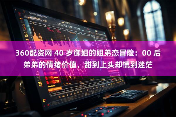 360配资网 40 岁御姐的姐弟恋冒险：00 后弟弟的情绪价值，甜到上头却慌到迷茫