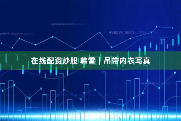 在线配资炒股 韩雪｜吊带内衣写真