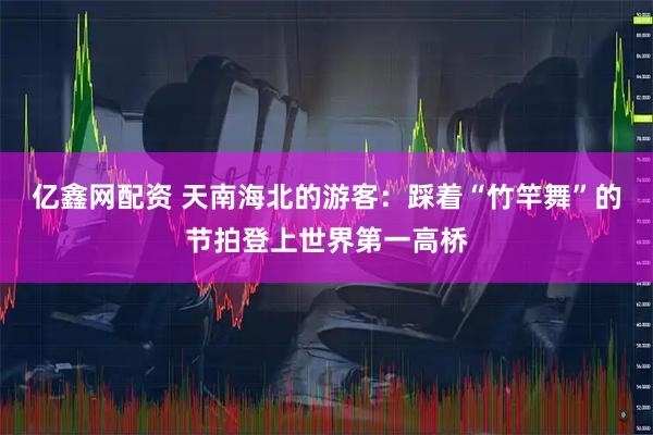 亿鑫网配资 天南海北的游客：踩着“竹竿舞”的节拍登上世界第一高桥