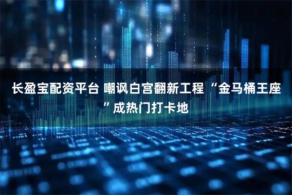 长盈宝配资平台 嘲讽白宫翻新工程 “金马桶王座”成热门打卡地