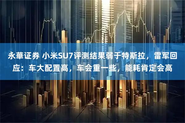 永華证券 小米SU7评测结果弱于特斯拉，雷军回应：车大配置高，车会重一些，能耗肯定会高