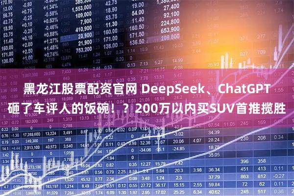 黑龙江股票配资官网 DeepSeek、ChatGPT砸了车评人的饭碗！？200万以内买SUV首推揽胜