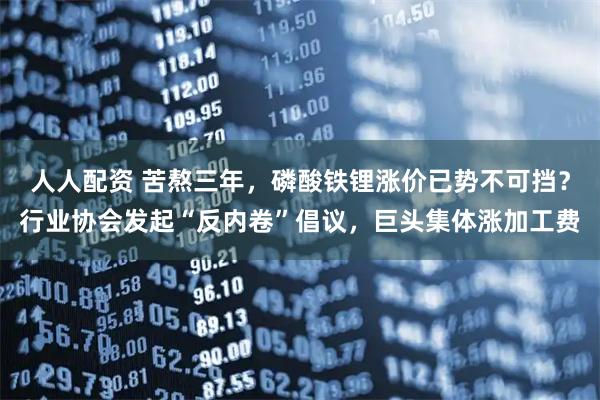 人人配资 苦熬三年，磷酸铁锂涨价已势不可挡？行业协会发起“反内卷”倡议，巨头集体涨加工费