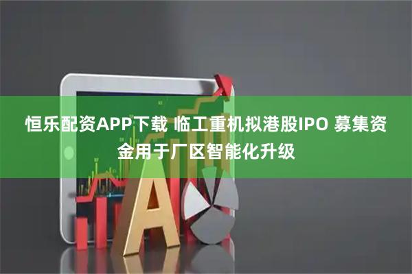 恒乐配资APP下载 临工重机拟港股IPO 募集资金用于厂区智能化升级