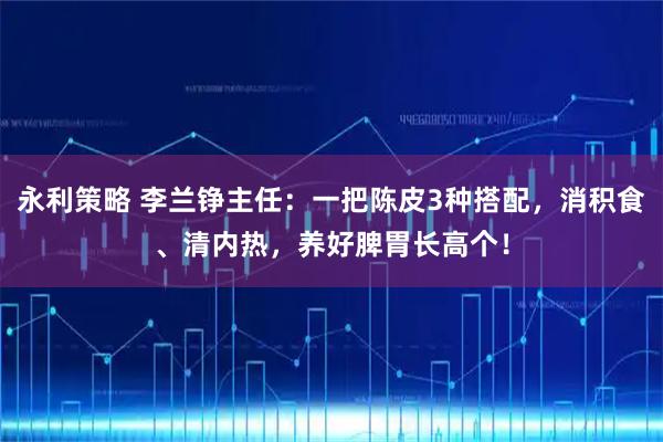 永利策略 李兰铮主任：一把陈皮3种搭配，消积食、清内热，养好脾胃长高个！