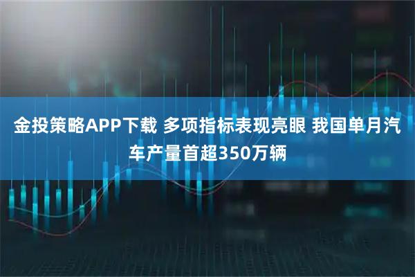 金投策略APP下载 多项指标表现亮眼 我国单月汽车产量首超350万辆