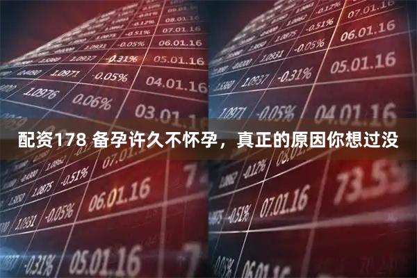 配资178 备孕许久不怀孕，真正的原因你想过没