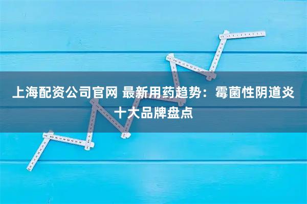 上海配资公司官网 最新用药趋势：霉菌性阴道炎十大品牌盘点