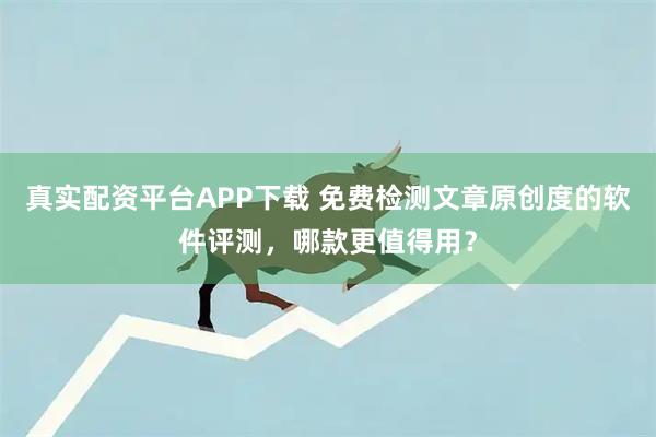 真实配资平台APP下载 免费检测文章原创度的软件评测，哪款更值得用？