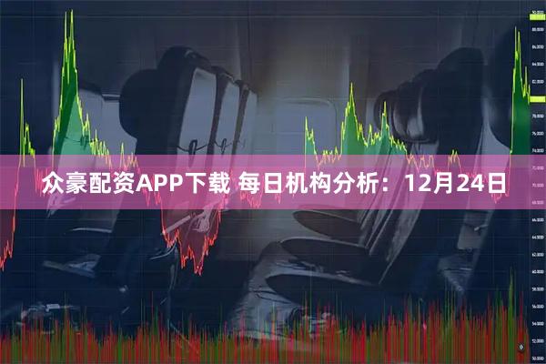 众豪配资APP下载 每日机构分析：12月24日