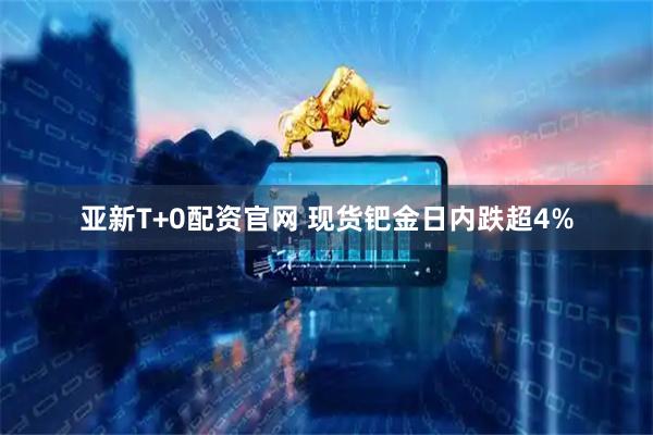 亚新T+0配资官网 现货钯金日内跌超4%