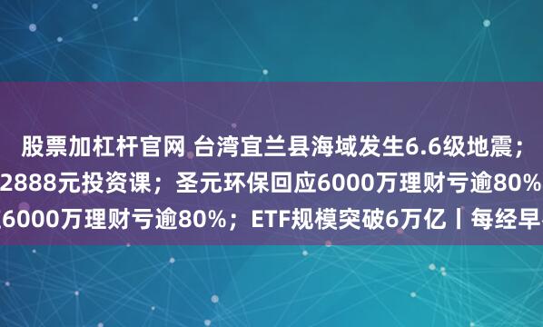 股票加杠杆官网 台湾宜兰县海域发生6.6级地震；“私募魔女”李蓓开12888元投资课；圣元环保回应6000万理财亏逾80%；ETF规模突破6万亿丨每经早参