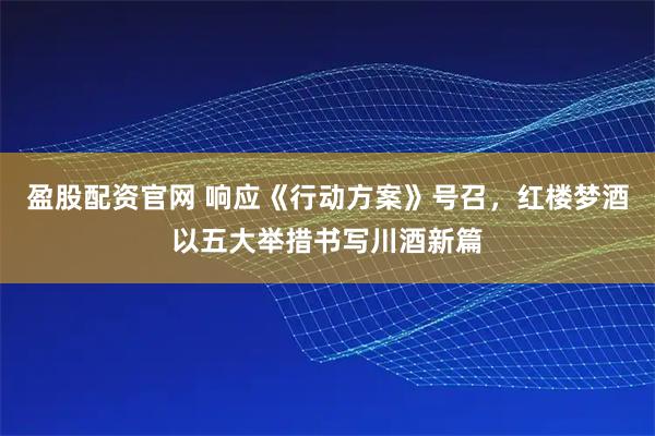 盈股配资官网 响应《行动方案》号召，红楼梦酒以五大举措书写川酒新篇