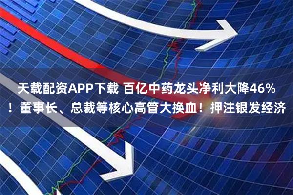 天载配资APP下载 百亿中药龙头净利大降46%！董事长、总裁等核心高管大换血！押注银发经济