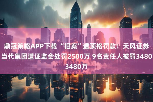 鼎冠策略APP下载 “旧案”遭顶格罚款！天风证券、当代集团遭证监会处罚2500万 9名责任人被罚3480万